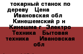 токарный станок по дереву › Цена ­ 10 000 - Ивановская обл., Кинешемский р-н, Кинешма г. Электро-Техника » Бытовая техника   . Ивановская обл.